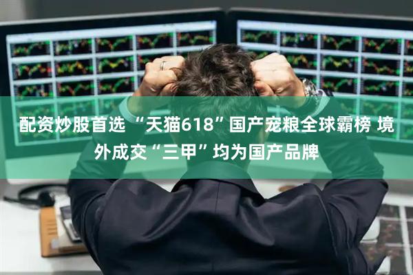 配资炒股首选 “天猫618”国产宠粮全球霸榜 境外成交“三甲”均为国产品牌