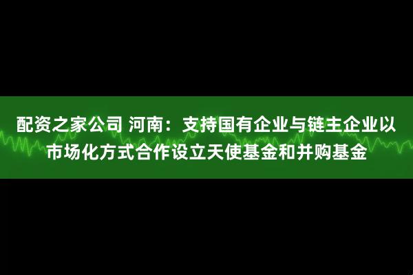 配资之家公司 河南：支持国有企业与链主企业以市场化方式合作设立天使基金和并购基金