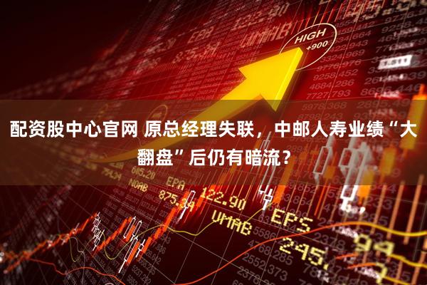 配资股中心官网 原总经理失联，中邮人寿业绩“大翻盘”后仍有暗流？
