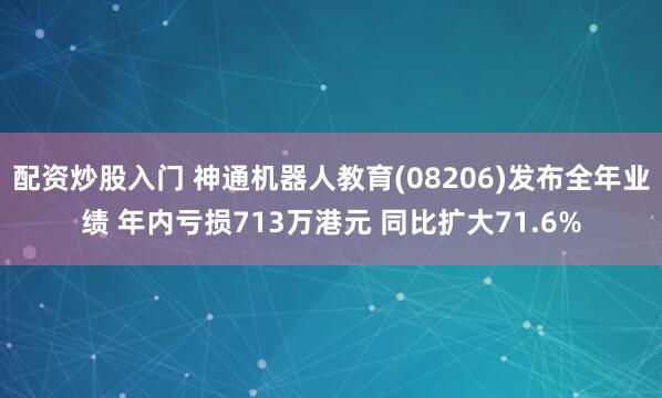 配资炒股入门 神通机器人教育(08206)发布全年业绩 年内亏损713万港元 同比扩大71.6%