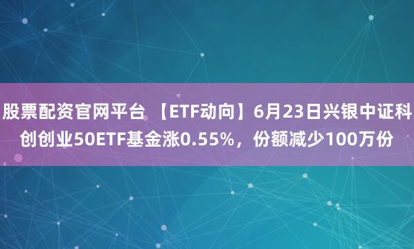 股票配资官网平台 【ETF动向】6月23日兴银中证科创创业50ETF基金涨0.55%，份额减少100万份