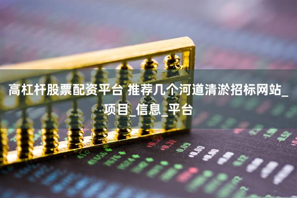 高杠杆股票配资平台 推荐几个河道清淤招标网站_项目_信息_平台