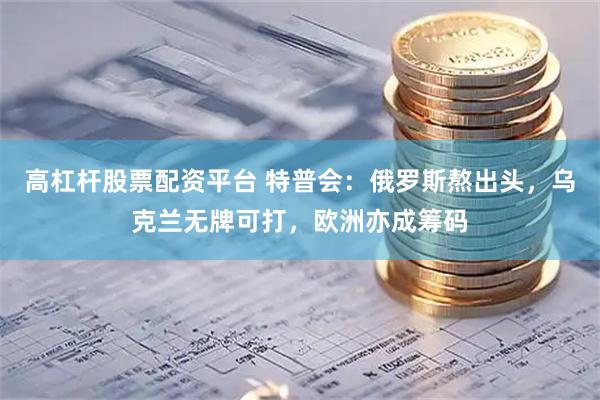 高杠杆股票配资平台 特普会：俄罗斯熬出头，乌克兰无牌可打，欧洲亦成筹码