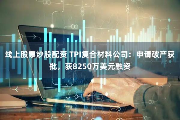 线上股票炒股配资 TPI复合材料公司：申请破产获批，获8250万美元融资