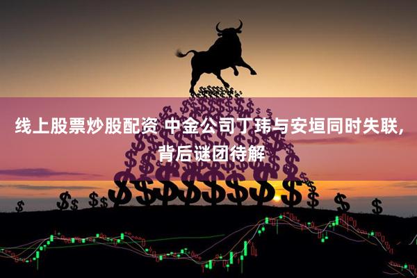 线上股票炒股配资 中金公司丁玮与安垣同时失联, 背后谜团待解