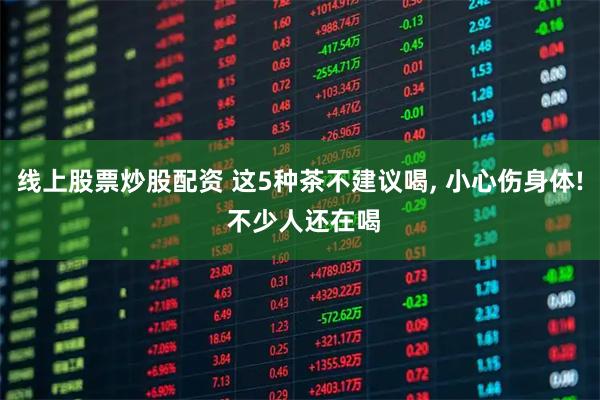 线上股票炒股配资 这5种茶不建议喝, 小心伤身体! 不少人还在喝