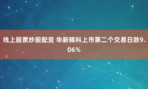 线上股票炒股配资 华新精科上市第二个交易日跌9.06%