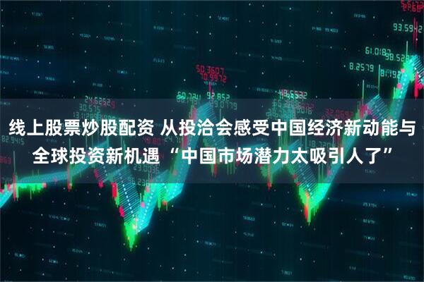 线上股票炒股配资 从投洽会感受中国经济新动能与全球投资新机遇 “中国市场潜力太吸引人了”