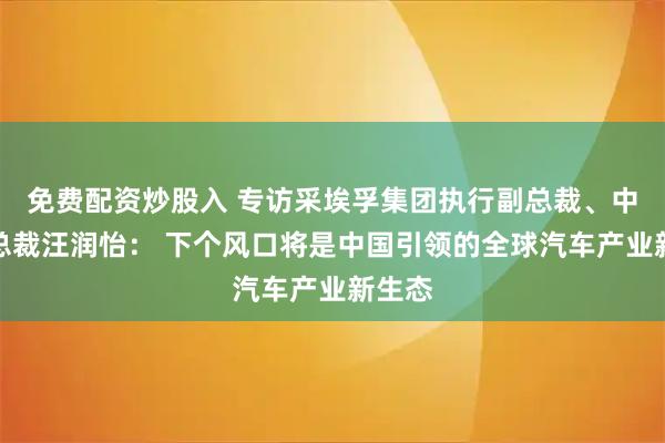 免费配资炒股入 专访采埃孚集团执行副总裁、中国区总裁汪润怡： 下个风口将是中国引领的全球汽车产业新生态