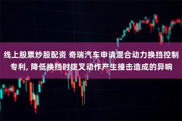 线上股票炒股配资 奇瑞汽车申请混合动力换挡控制专利, 降低换挡时拨叉动作产生撞击造成的异响