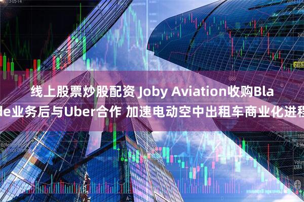 线上股票炒股配资 Joby Aviation收购Blade业务后与Uber合作 加速电动空中出租车商业化进程