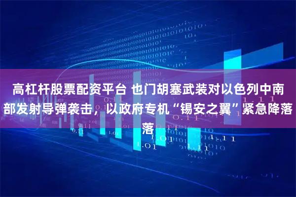 高杠杆股票配资平台 也门胡塞武装对以色列中南部发射导弹袭击，以政府专机“锡安之翼”紧急降落