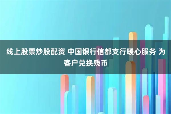 线上股票炒股配资 中国银行信都支行暖心服务 为客户兑换残币