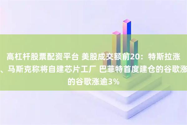 高杠杆股票配资平台 美股成交额前20:特斯拉涨超1%、马斯克称将自建芯片工厂 巴菲特首度建仓的谷歌涨逾3%