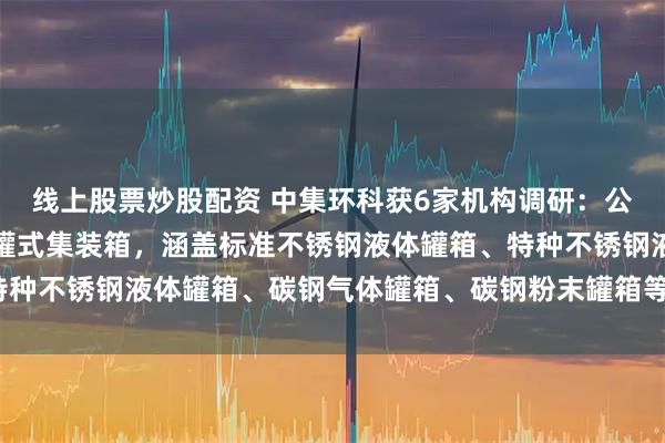 线上股票炒股配资 中集环科获6家机构调研：公司主要产品包括全系列罐式集装箱，涵盖标准不锈钢液体罐箱、特种不锈钢液体罐箱、碳钢气体罐箱、碳钢粉末罐箱等（附调研问答）