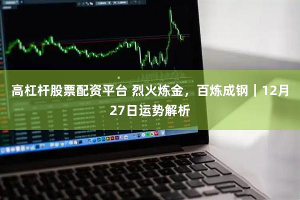 高杠杆股票配资平台 烈火炼金，百炼成钢｜12月27日运势解析
