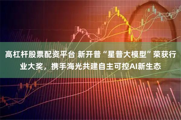 高杠杆股票配资平台 新开普“星普大模型”荣获行业大奖，携手海光共建自主可控AI新生态